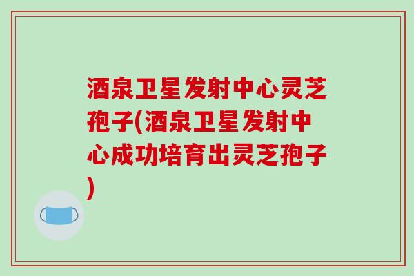 酒泉卫星发射中心灵芝孢子(酒泉卫星发射中心成功培育出灵芝孢子)