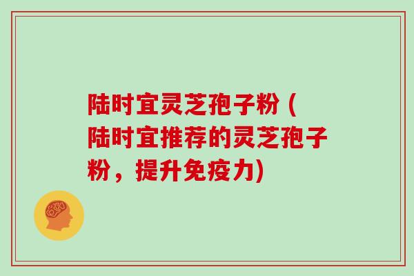 陆时宜灵芝孢子粉 (陆时宜推荐的灵芝孢子粉，提升免疫力)