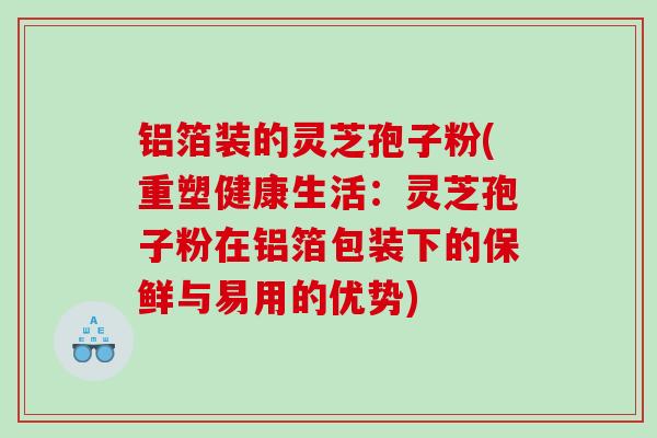 铝箔装的灵芝孢子粉(重塑健康生活：灵芝孢子粉在铝箔包装下的保鲜与易用的优势)