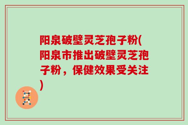 阳泉破壁灵芝孢子粉(阳泉市推出破壁灵芝孢子粉，保健效果受关注)