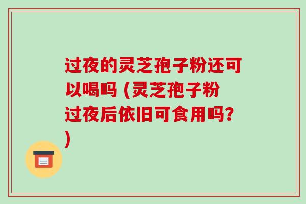 过夜的灵芝孢子粉还可以喝吗 (灵芝孢子粉过夜后依旧可食用吗？)