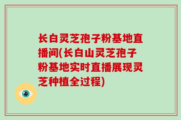 长白灵芝孢子粉基地直播间(长白山灵芝孢子粉基地实时直播展现灵芝种植全过程) 长白灵芝孢子粉基地直播间(长白山灵芝孢子粉基地实时直播展现灵芝种植全过程)