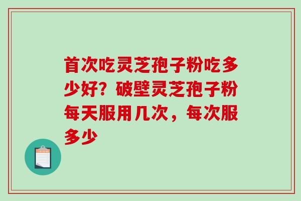 首次吃灵芝孢子粉吃多少好？破壁灵芝孢子粉每天服用几次，每次服多少