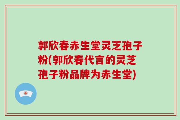 郭欣春赤生堂灵芝孢子粉(郭欣春代言的灵芝孢子粉品牌为赤生堂) 郭欣春赤生堂灵芝孢子粉(郭欣春代言的灵芝孢子粉品牌为赤生堂)