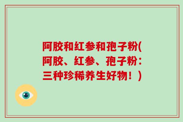 阿胶和红参和孢子粉(阿胶、红参、孢子粉：三种珍稀养生好物！)