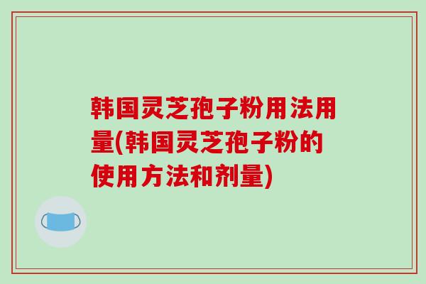 韩国灵芝孢子粉用法用量(韩国灵芝孢子粉的使用方法和剂量)