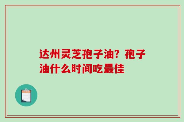 达州灵芝孢子油？孢子油什么时间吃佳