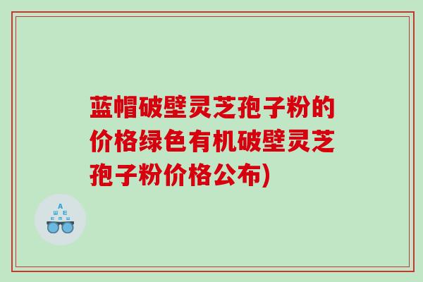 蓝帽破壁灵芝孢子粉的价格绿色有机破壁灵芝孢子粉价格公布)
