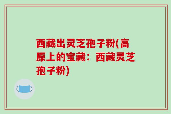 西藏出灵芝孢子粉(高原上的宝藏:西藏灵芝孢子粉) 西藏出灵芝孢子粉(高原上的宝藏:西藏灵芝孢子粉)