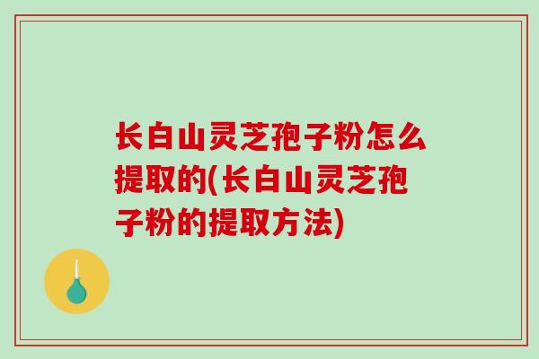 长白山灵芝孢子粉怎么提取的(长白山灵芝孢子粉的提取方法)