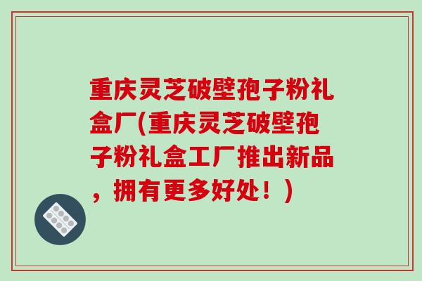 重庆灵芝破壁孢子粉礼盒厂(重庆灵芝破壁孢子粉礼盒工厂推出新品，拥有更多好处！)