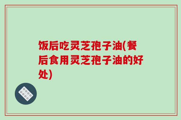 饭后吃灵芝孢子油(餐后食用灵芝孢子油的好处) 饭后吃灵芝孢子油(餐后食用灵芝孢子油的好处)