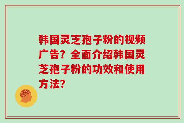 韩国灵芝孢子粉的视频广告？全面介绍韩国灵芝孢子粉的功效和使用方法？