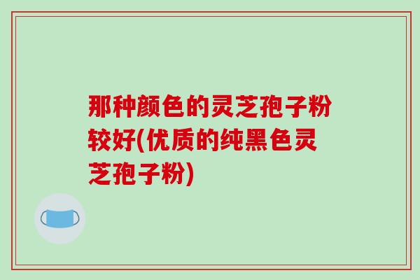 那种颜色的灵芝孢子粉较好(优质的纯黑色灵芝孢子粉) 那种颜色的灵芝孢子粉较好(优质的纯黑色灵芝孢子粉)