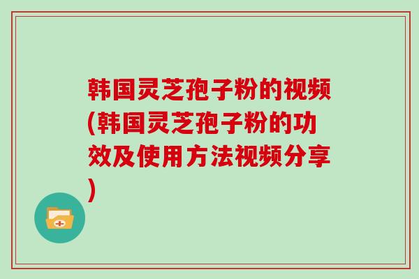 韩国灵芝孢子粉的视频(韩国灵芝孢子粉的功效及使用方法视频分享)