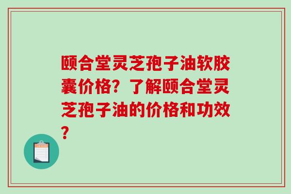 颐合堂灵芝孢子油软胶囊价格？了解颐合堂灵芝孢子油的价格和功效？