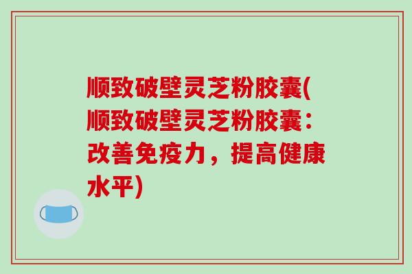 顺致破壁灵芝粉胶囊(顺致破壁灵芝粉胶囊：改善免疫力，提高健康水平)