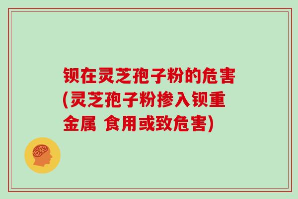 钡在灵芝孢子粉的危害(灵芝孢子粉掺入钡重金属 食用或致危害) 钡在灵芝孢子粉的危害(灵芝孢子粉掺入钡重金属 食用或致危害)
