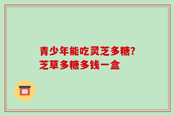 青少年能吃灵芝多糖？芝草多糖多钱一盒