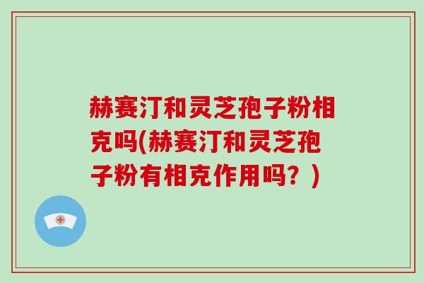 赫赛汀和灵芝孢子粉相克吗(赫赛汀和灵芝孢子粉有相克作用吗?) 赫赛汀和灵芝孢子粉相克吗(赫赛汀和灵芝孢子粉有相克作用吗?)