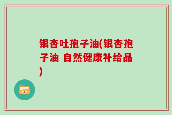 银杏吐孢子油(银杏孢子油 自然健康补给品) 银杏吐孢子油(银杏孢子油 自然健康补给品)