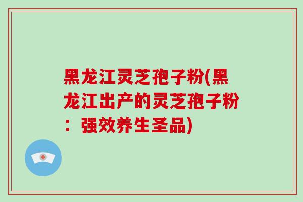 黑龙江灵芝孢子粉(黑龙江出产的灵芝孢子粉：强效养生圣品)