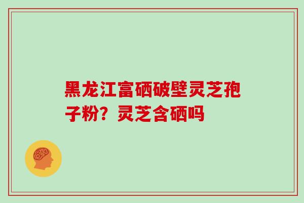 黑龙江富硒破壁灵芝孢子粉？灵芝含硒吗