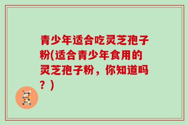 青少年适合吃灵芝孢子粉(适合青少年食用的灵芝孢子粉,你知道吗?) 青少年适合吃灵芝孢子粉(适合青少年食用的灵芝孢子粉,你知道吗?)