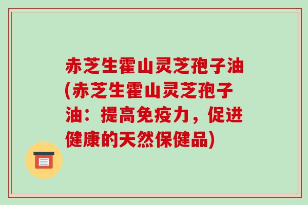 赤芝生霍山灵芝孢子油(赤芝生霍山灵芝孢子油：提高免疫力，促进健康的天然保健品)