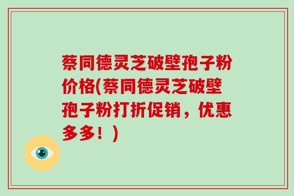 蔡同德灵芝破壁孢子粉价格(蔡同德灵芝破壁孢子粉打折促销,优惠多多!) 蔡同德灵芝破壁孢子粉价格(蔡同德灵芝破壁孢子粉打折促销,优惠多多!)