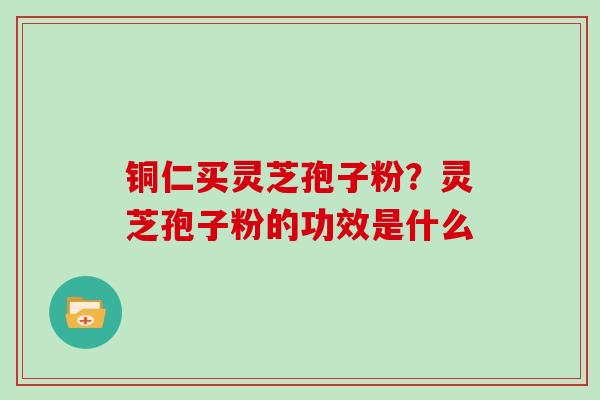 铜仁买灵芝孢子粉？灵芝孢子粉的功效是什么
