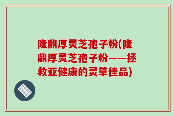 隆鼎厚灵芝孢子粉(隆鼎厚灵芝孢子粉——拯救的灵草佳品)