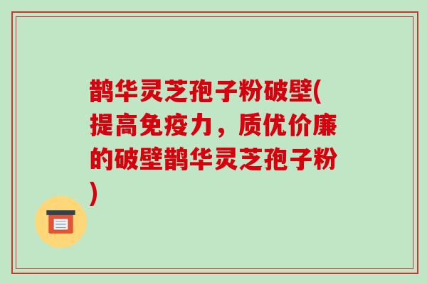 鹊华灵芝孢子粉破壁(提高免疫力，质优价廉的破壁鹊华灵芝孢子粉)