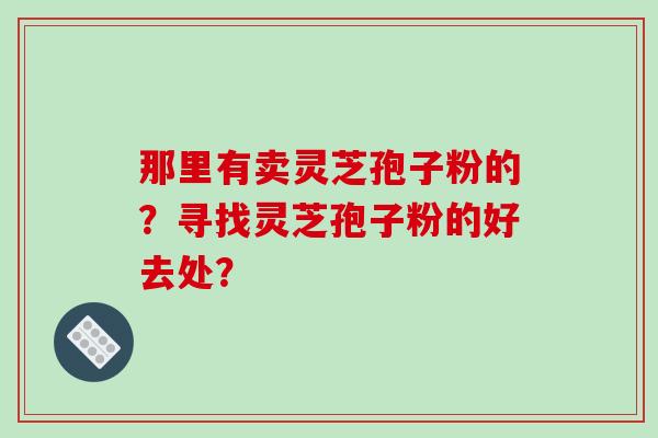 那里有卖灵芝孢子粉的？寻找灵芝孢子粉的好去处？