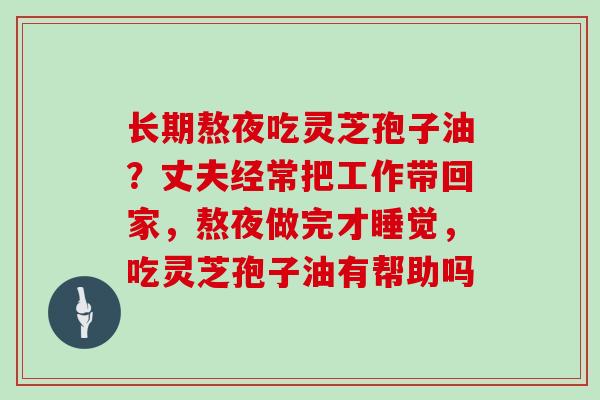 长期熬夜吃灵芝孢子油？丈夫经常把工作带回家，熬夜做完才睡觉，吃灵芝孢子油有帮助吗