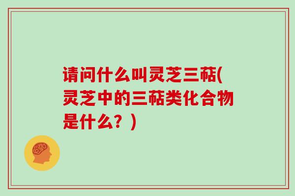 请问什么叫灵芝三萜(灵芝中的三萜类化合物是什么?) 请问什么叫灵芝三萜(灵芝中的三萜类化合物是什么?)