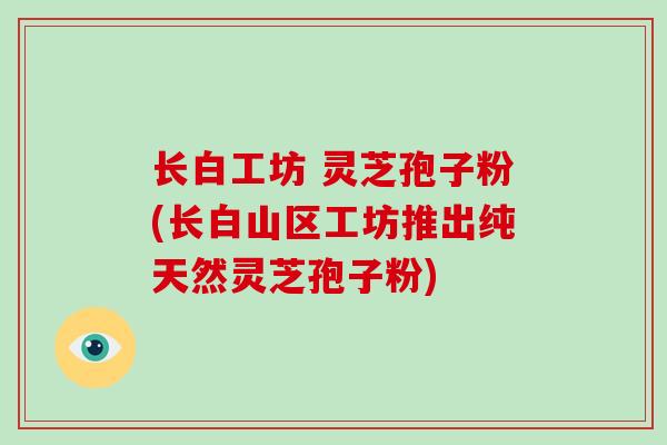 长白工坊 灵芝孢子粉(长白山区工坊推出纯天然灵芝孢子粉)