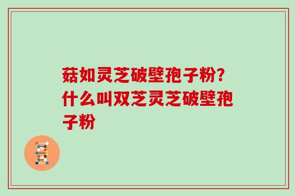 菇如灵芝破壁孢子粉？什么叫双芝灵芝破壁孢子粉