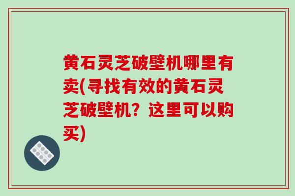 黄石灵芝破壁机哪里有卖(寻找有效的黄石灵芝破壁机？这里可以购买)