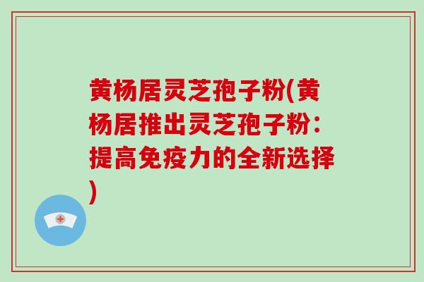 黄杨居灵芝孢子粉(黄杨居推出灵芝孢子粉：提高免疫力的全新选择)