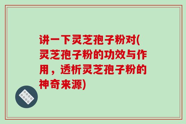讲一下灵芝孢子粉对(灵芝孢子粉的功效与作用，透析灵芝孢子粉的神奇来源)