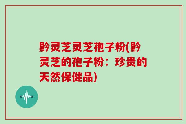 黔灵芝灵芝孢子粉(黔灵芝的孢子粉:珍贵的天然保健品) 黔灵芝灵芝孢子粉(黔灵芝的孢子粉:珍贵的天然保健品)