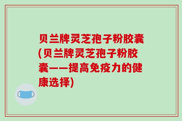 贝兰牌灵芝孢子粉胶囊(贝兰牌灵芝孢子粉胶囊——提高免疫力的健康选择) 贝兰牌灵芝孢子粉胶囊(贝兰牌灵芝孢子粉胶囊——提高免疫力的健康选择)