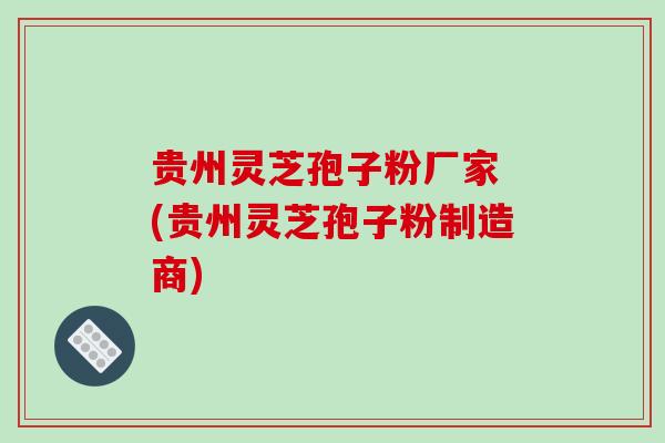 贵州灵芝孢子粉厂家 (贵州灵芝孢子粉制造商)