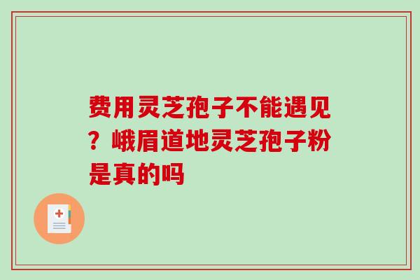 费用灵芝孢子不能遇见？峨眉道地灵芝孢子粉是真的吗