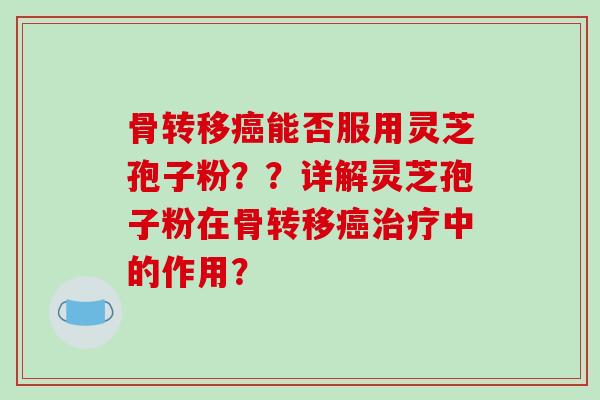 骨转移能否服用灵芝孢子粉？？详解灵芝孢子粉在骨转移中的作用？