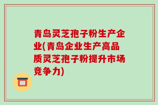 青岛灵芝孢子粉生产企业(青岛企业生产高品质灵芝孢子粉提升市场竞争力)