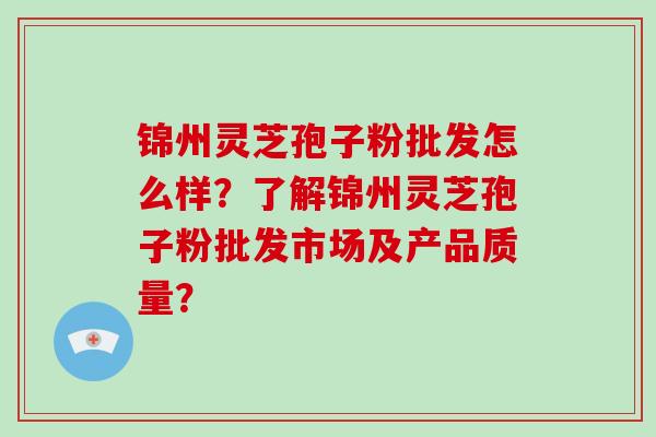 锦州灵芝孢子粉批发怎么样?了解锦州灵芝孢子粉批发市场及产品质量? 锦州灵芝孢子粉批发怎么样?了解锦州灵芝孢子粉批发市场及产品质量?