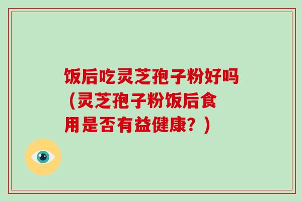 饭后吃灵芝孢子粉好吗 (灵芝孢子粉饭后食用是否有益健康?) 饭后吃灵芝孢子粉好吗 (灵芝孢子粉饭后食用是否有益健康?)
