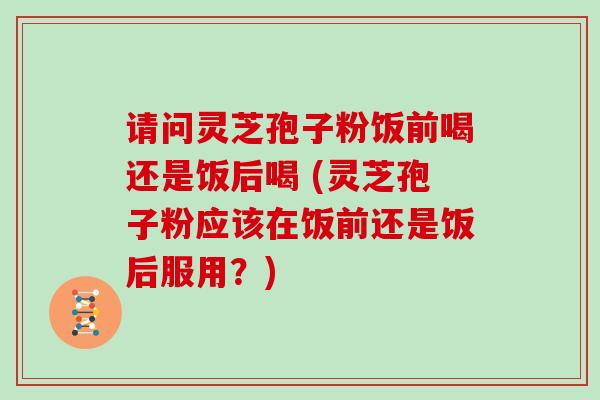 请问灵芝孢子粉饭前喝还是饭后喝 (灵芝孢子粉应该在饭前还是饭后服用？)